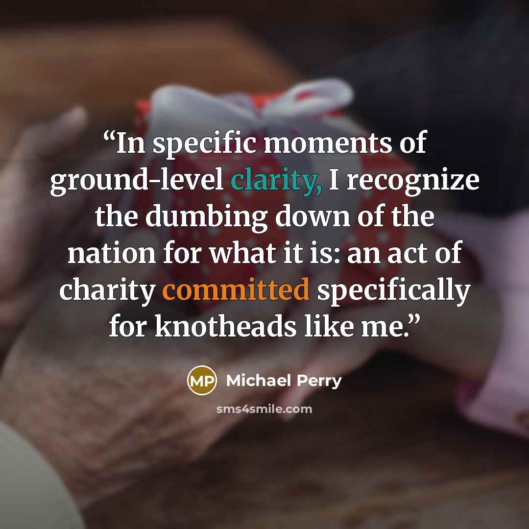 “In specific moments of ground-level clarity, I recognize the dumbing down of the nation for what it is: an act of charity committed specifically for knotheads like me.” quote by Michael Perry