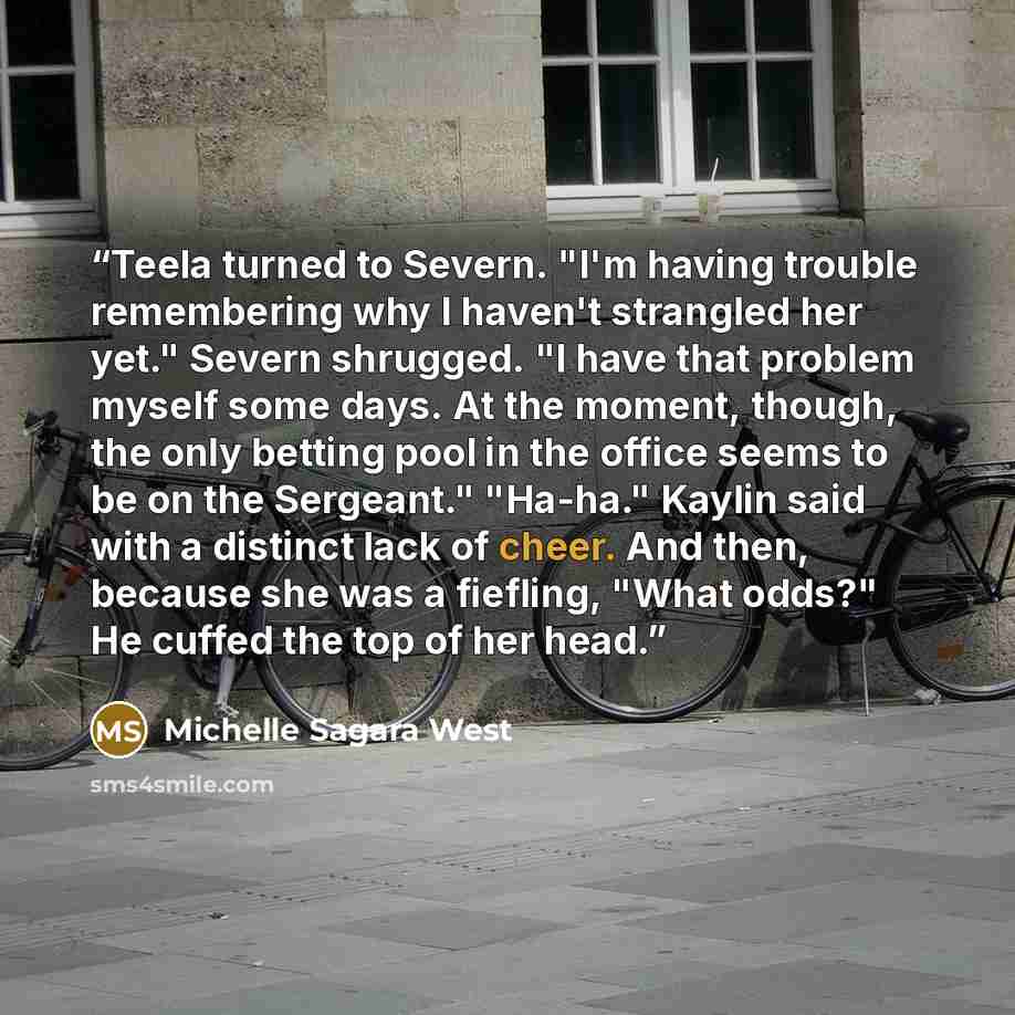 “Teela turned to Severn. "I'm having trouble remembering why I haven't strangled her yet." Severn shrugged. "I have that problem myself some days. At the moment, though, the only betting pool in the office seems to be on the Sergeant." "Ha-ha." Kaylin said with a distinct lack of cheer. And then…” quote by Michelle Sagara West