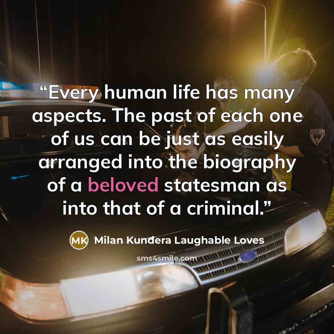 “Every human life has many aspects. The past of each one of us can be just as easily arranged into the biography of a beloved statesman as into that of a criminal.” quote by Milan Kundera Laughable Loves