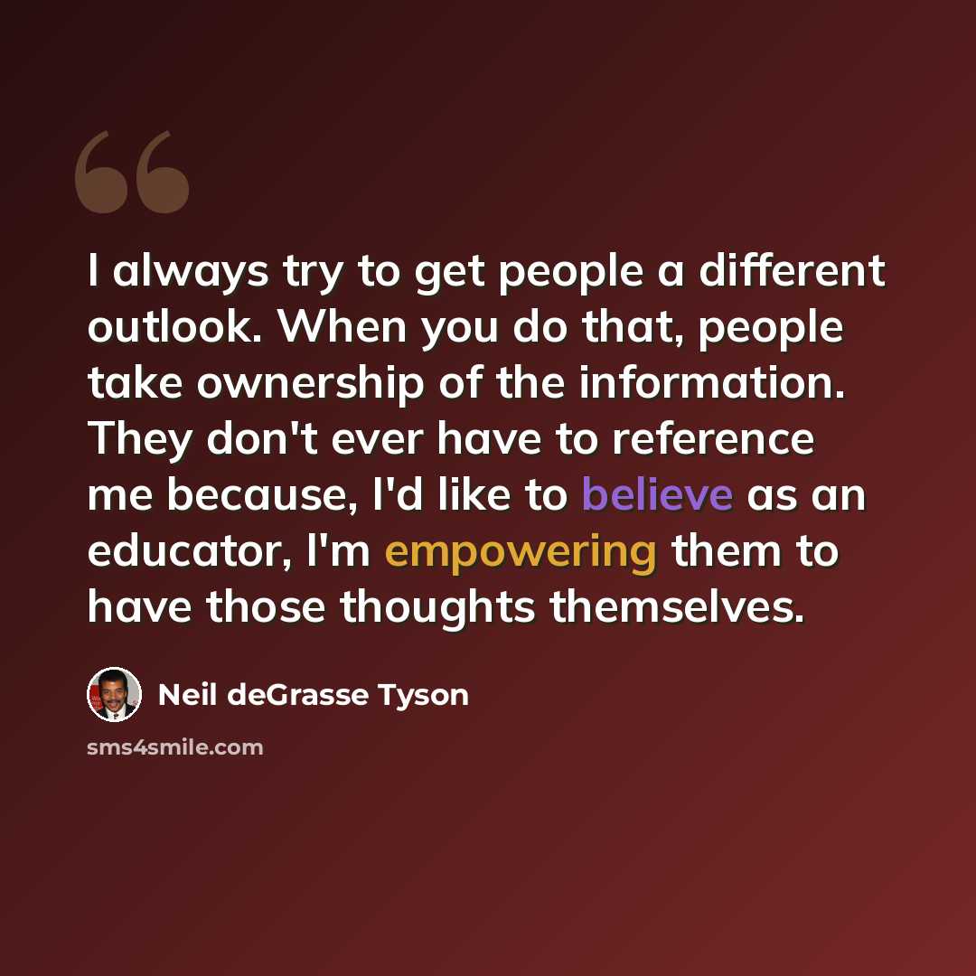 “I always try to get people a different outlook. When you do that, people take ownership of the information. They don't ever have to reference me because, I'd like to believe as an educator, I'm empowering them to have those thoughts themselves.” quote by Neil deGrasse Tyson
