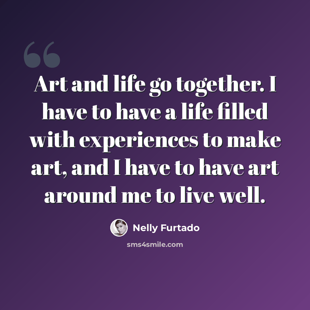 “Art and life go together. I have to have a life filled with experiences to make art, and I have to have art around me to live well.” quote by Nelly Furtado