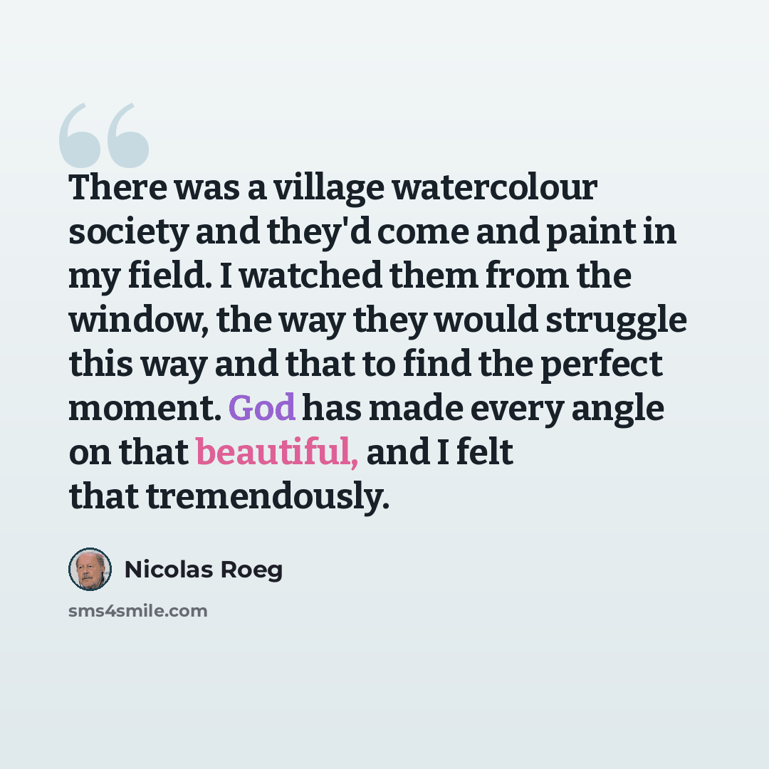 “There was a village watercolour society and they'd come and paint in my field. I watched them from the window, the way they would struggle this way and that to find the perfect moment. God has made every angle on that beautiful, and I felt that tremendously.” quote by Nicolas Roeg