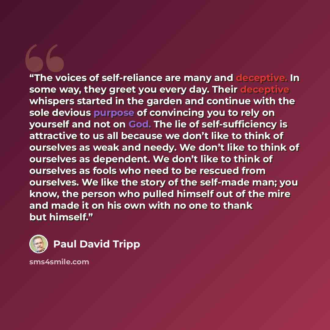 “The voices of self-reliance are many and deceptive. In some way, they greet you every day. Their deceptive whispers started in the garden and continue with the sole devious purpose of convincing you to rely on yourself and not on God. The lie of self-sufficiency is attractive to us all because we…” quote by Paul David Tripp