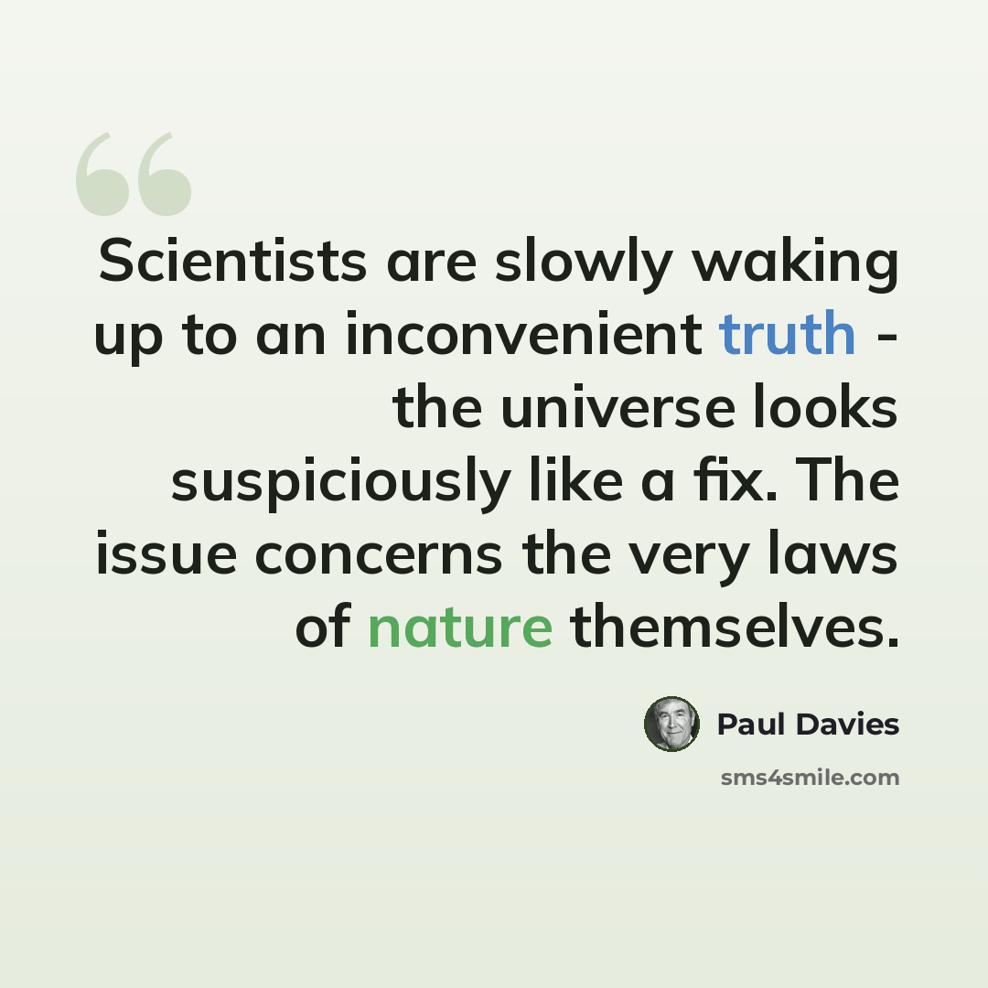 “Scientists are slowly waking up to an inconvenient truth - the universe looks suspiciously like a fix. The issue concerns the very laws of nature themselves.” quote by Paul Davies
