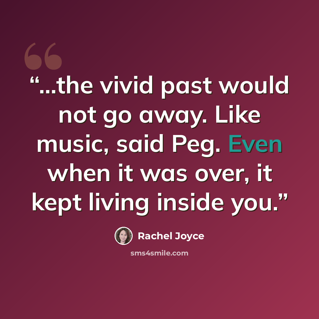 “...the vivid past would not go away. Like music, said Peg. Even when it was over, it kept living inside you.” quote by Rachel Joyce