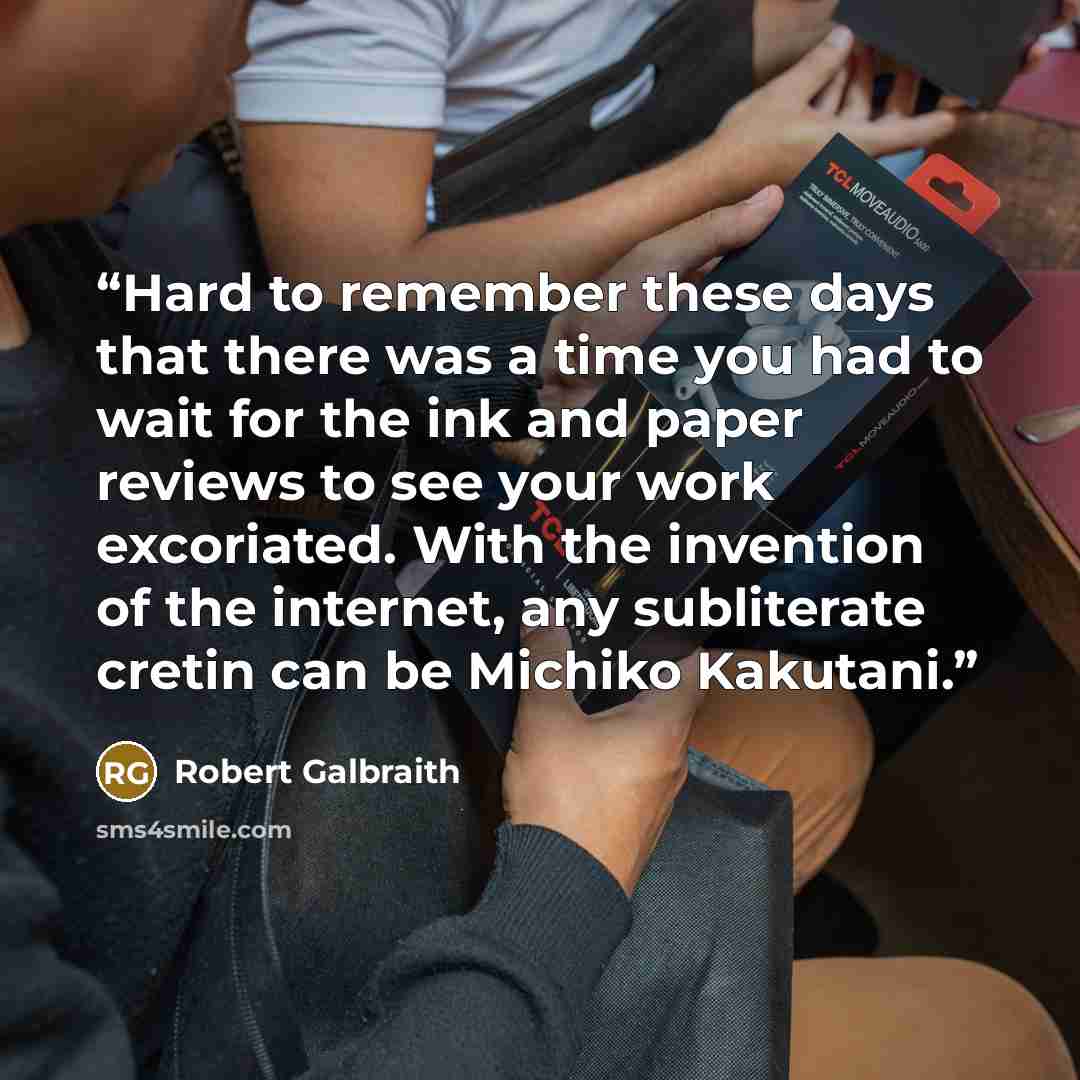 “Hard to remember these days that there was a time you had to wait for the ink and paper reviews to see your work excoriated. With the invention of the internet, any subliterate cretin can be Michiko Kakutani.” quote by Robert Galbraith