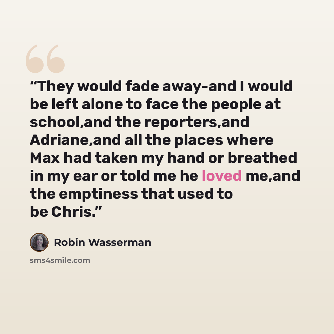 “They would fade away-and I would be left alone to face the people at school,and the reporters,and Adriane,and all the places where Max had taken my hand or breathed in my ear or told me he loved me,and the emptiness that used to be Chris.” quote by Robin Wasserman