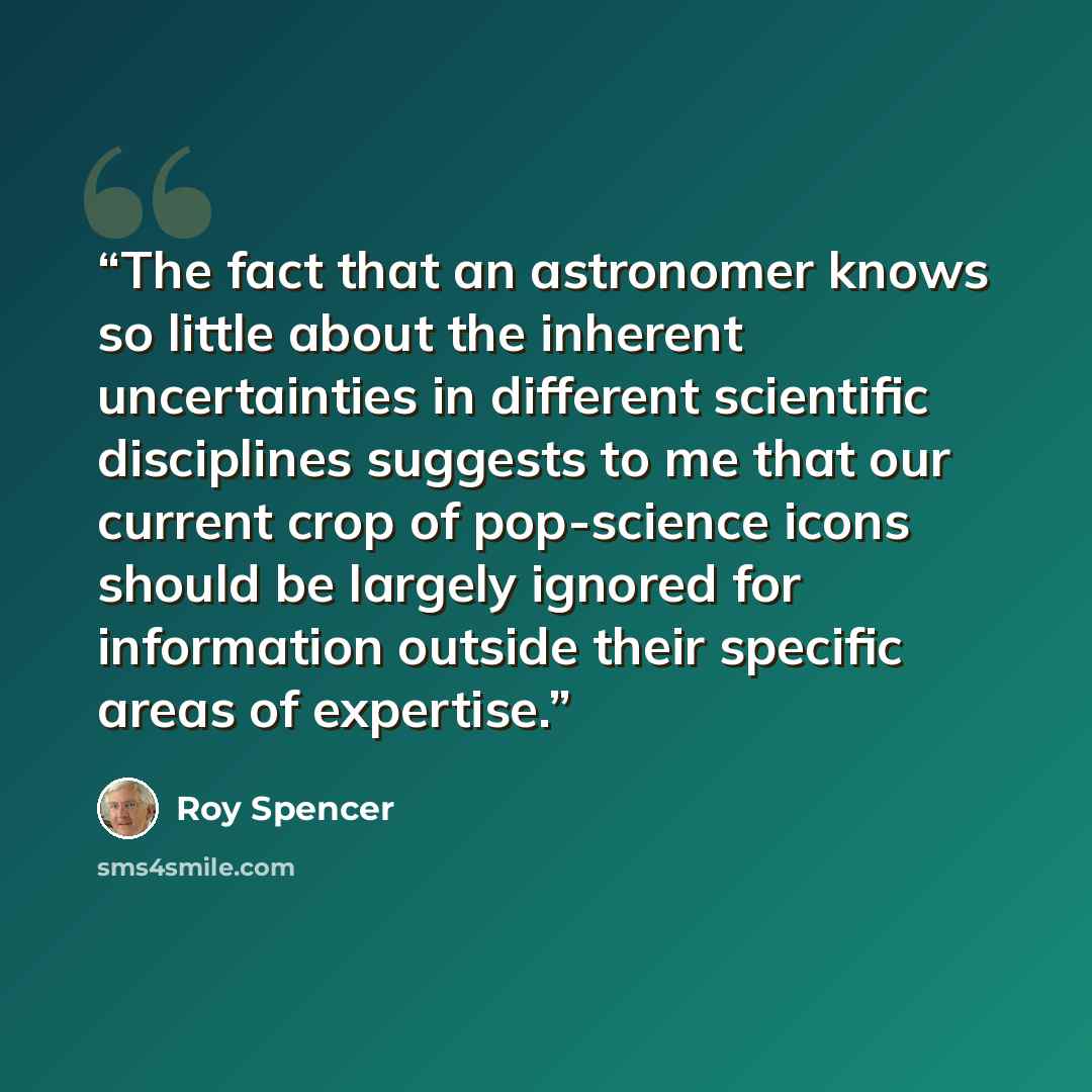 “The fact that an astronomer knows so little about the inherent uncertainties in different scientific disciplines suggests to me that our current crop of pop-science icons should be largely ignored for information outside their specific areas of expertise.” quote by Roy Spencer