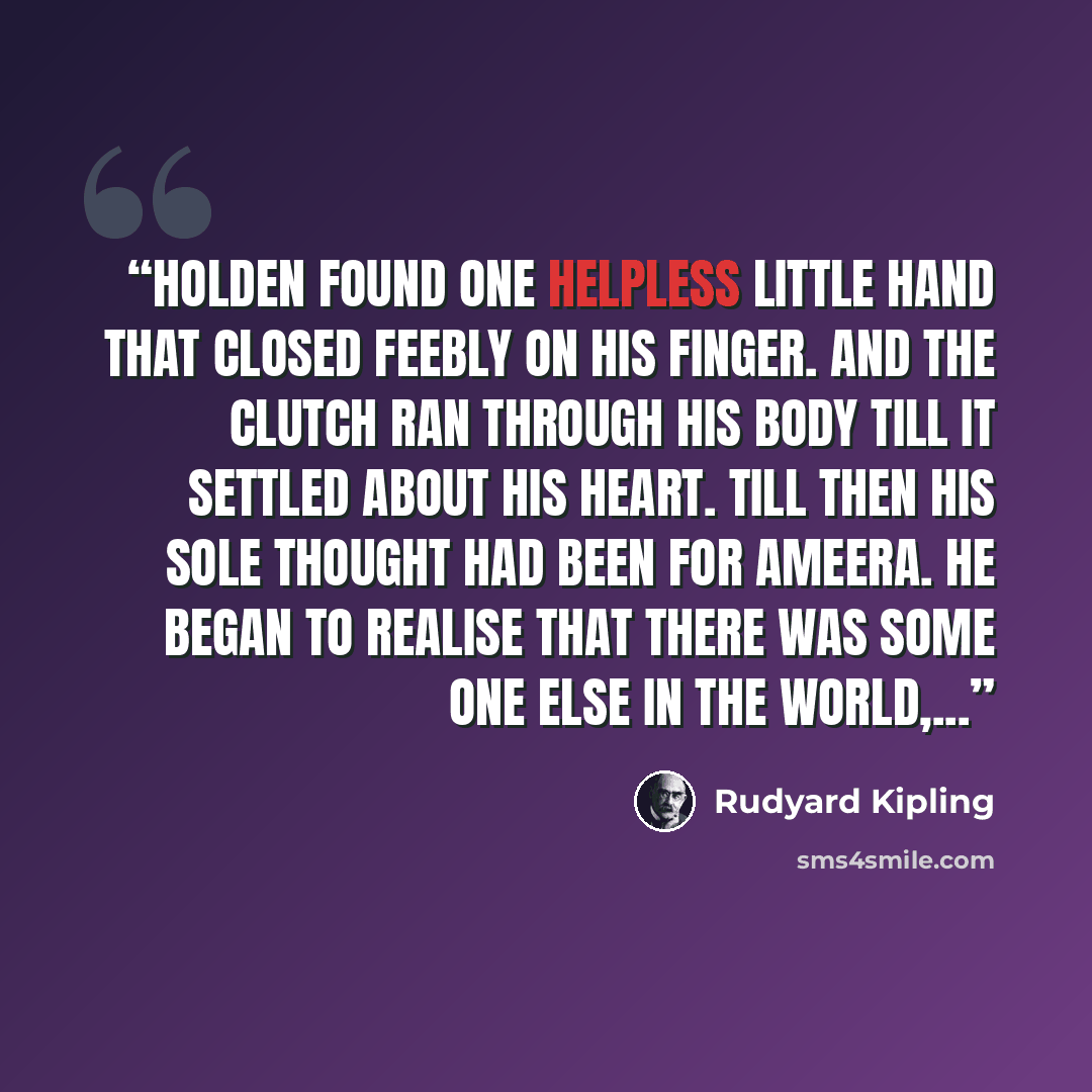 “Holden found one helpless little hand that closed feebly on his finger. And the clutch ran through his body till it settled about his heart. Till then his sole thought had been for Ameera. He began to realise that there was some one else in the world,...” quote by Rudyard Kipling