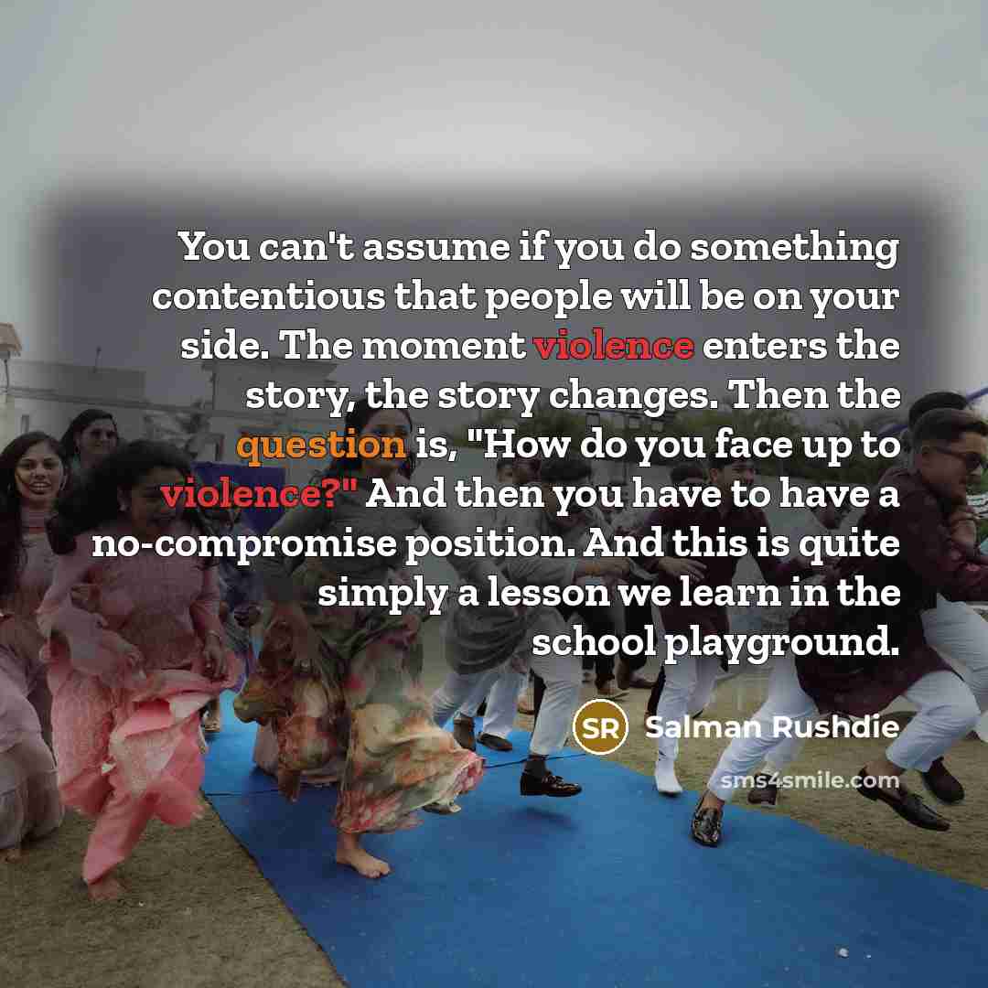 “You can't assume if you do something contentious that people will be on your side. The moment violence enters the story, the story changes. Then the question is, "How do you face up to violence?" And then you have to have a no-compromise position. And this is quite simply a lesson we learn in the…” quote by Salman Rushdie