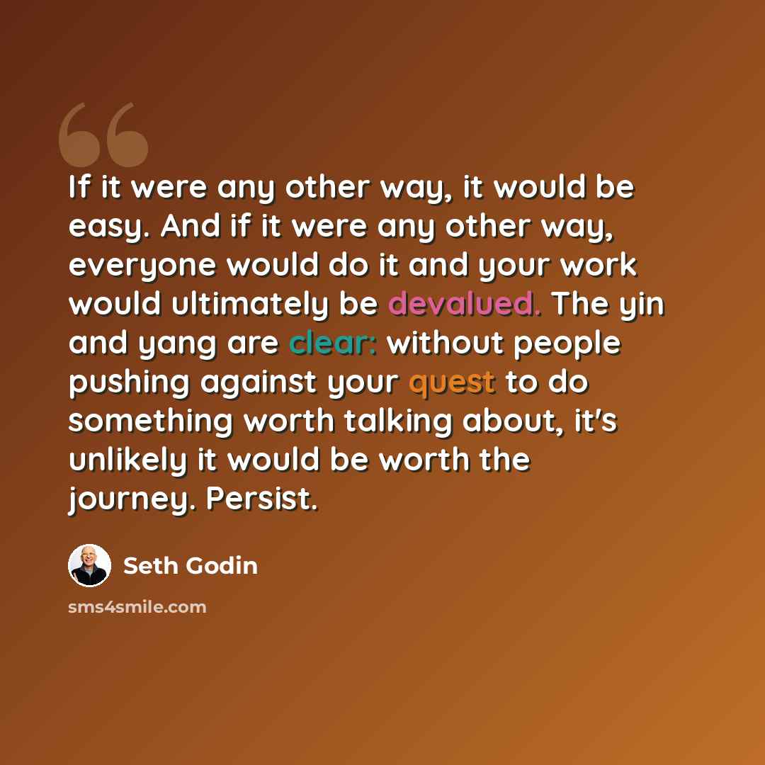 “If it were any other way, it would be easy. And if it were any other way, everyone would do it and your work would ultimately be devalued. The yin and yang are clear: without people pushing against your quest to do something worth talking about, it's unlikely it would be worth the journey. Persist.” quote by Seth Godin