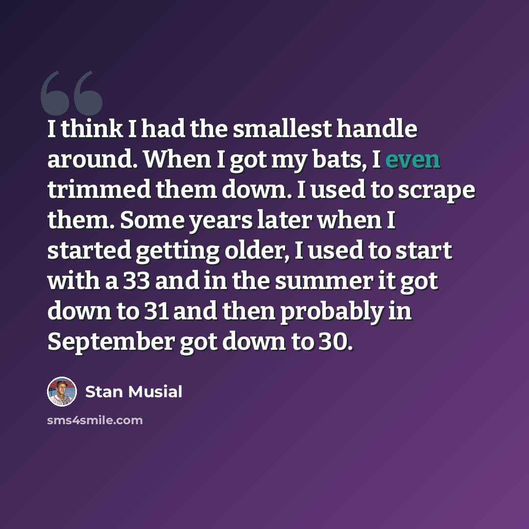 “I think I had the smallest handle around. When I got my bats, I even trimmed them down. I used to scrape them. Some years later when I started getting older, I used to start with a 33 and in the summer it got down to 31 and then probably in September got down to 30.” quote by Stan Musial