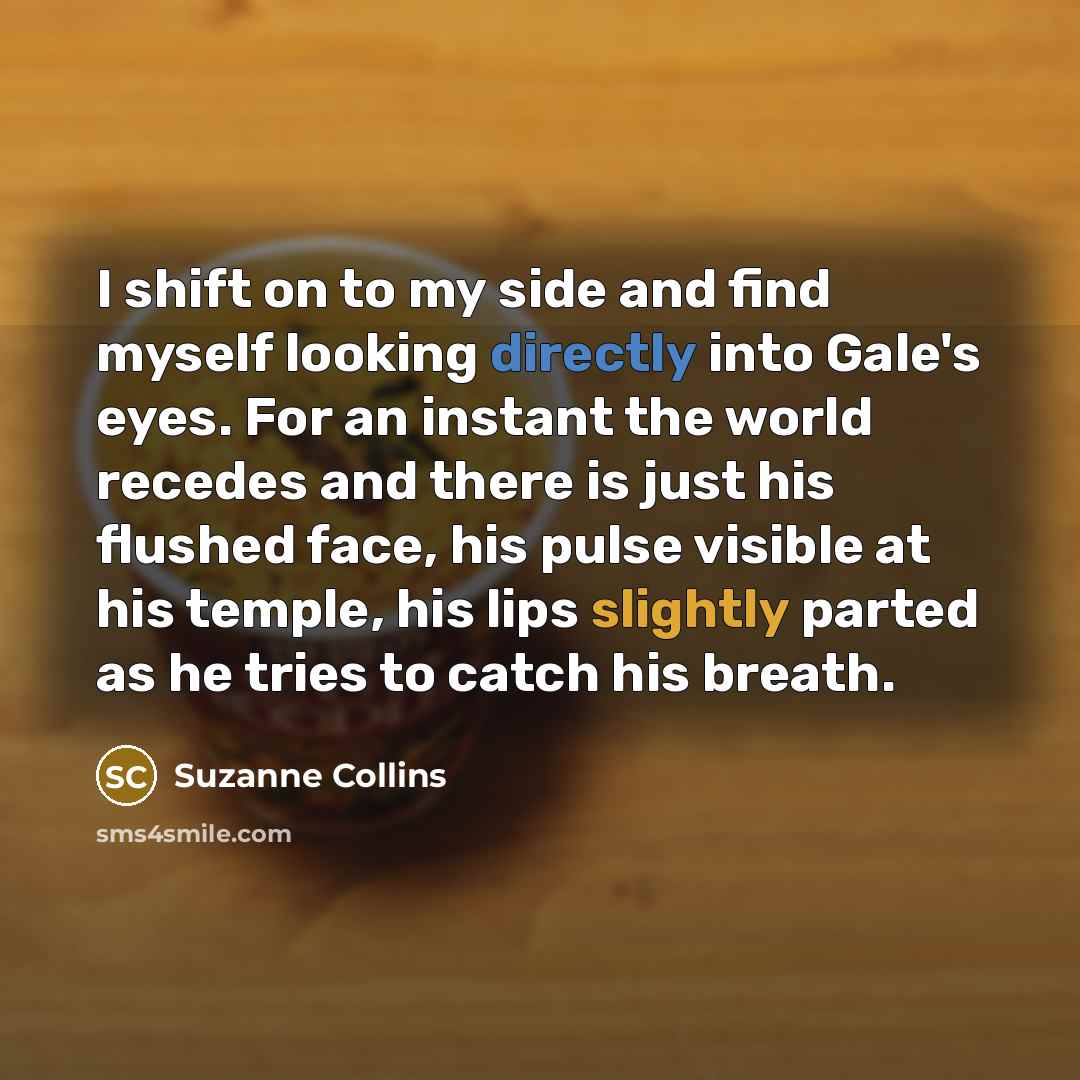 “I shift on to my side and find myself looking directly into Gale's eyes. For an instant the world recedes and there is just his flushed face, his pulse visible at his temple, his lips slightly parted as he tries to catch his breath.” quote by Suzanne Collins