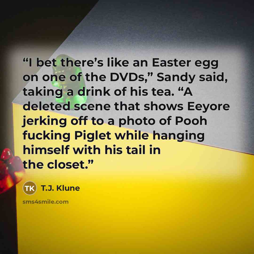 “I bet there’s like an Easter egg on one of the DVDs,” Sandy said, taking a drink of his tea. “A deleted scene that shows Eeyore jerking off to a photo of Pooh fucking Piglet while hanging himself with his tail in the closet.” quote by T.J. Klune
