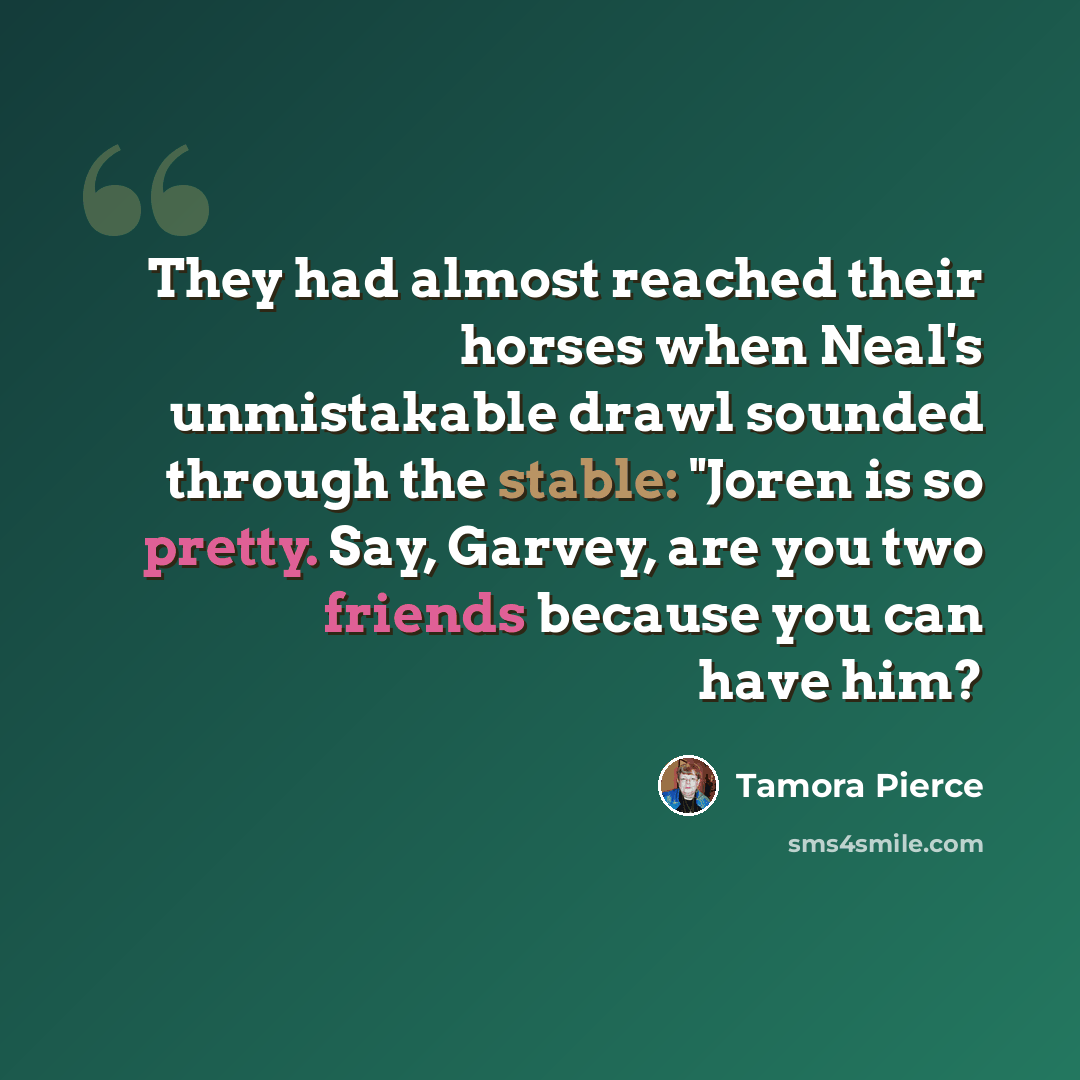 “They had almost reached their horses when Neal's unmistakable drawl sounded through the stable: "Joren is so pretty. Say, Garvey, are you two friends because you can have him?” quote by Tamora Pierce