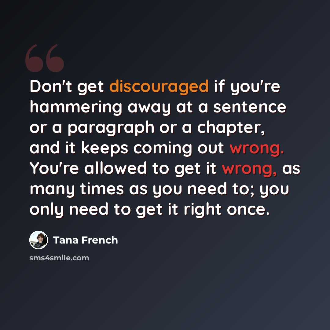 “Don't get discouraged if you're hammering away at a sentence or a paragraph or a chapter, and it keeps coming out wrong. You're allowed to get it wrong, as many times as you need to; you only need to get it right once.” quote by Tana French