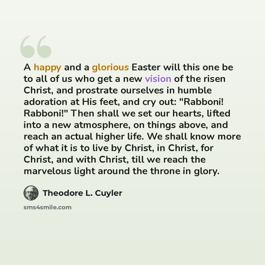 “A happy and a glorious Easter will this one be to all of us who get a new vision of the risen Christ, and prostrate ourselves in humble adoration at His feet, and cry out: "Rabboni! Rabboni!" Then shall we set our hearts, lifted into a new atmosphere, on things above, and reach an actual higher…” quote by Theodore L. Cuyler