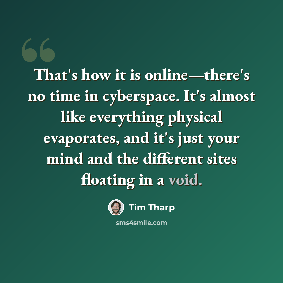 “That's how it is online—there's no time in cyberspace. It's almost like everything physical evaporates, and it's just your mind and the different sites floating in a void.” quote by Tim Tharp