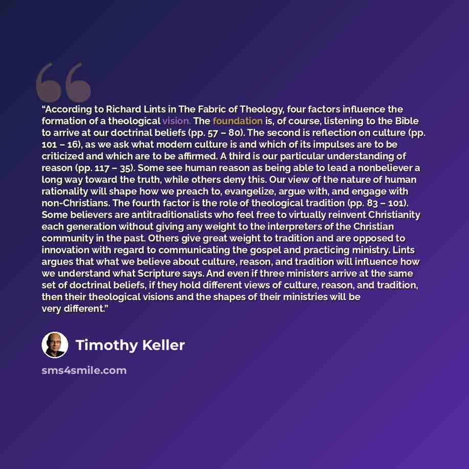 “According to Richard Lints in The Fabric of Theology, four factors influence the formation of a theological vision. The foundation is, of course, listening to the Bible to arrive at our doctrinal beliefs (pp. 57 – 80). The second is reflection on culture (pp. 101 – 16), as we ask what modern…” quote by Timothy Keller