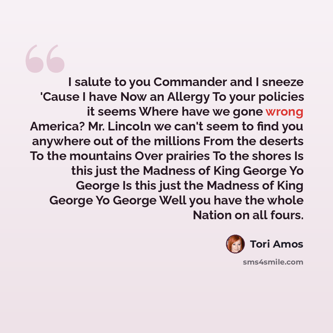 “I salute to you Commander and I sneeze 'Cause I have Now an Allergy To your policies it seems Where have we gone wrong America? Mr. Lincoln we can't seem to find you anywhere out of the millions From the deserts To the mountains Over prairies To the shores Is this just the Madness of King George…” quote by Tori Amos