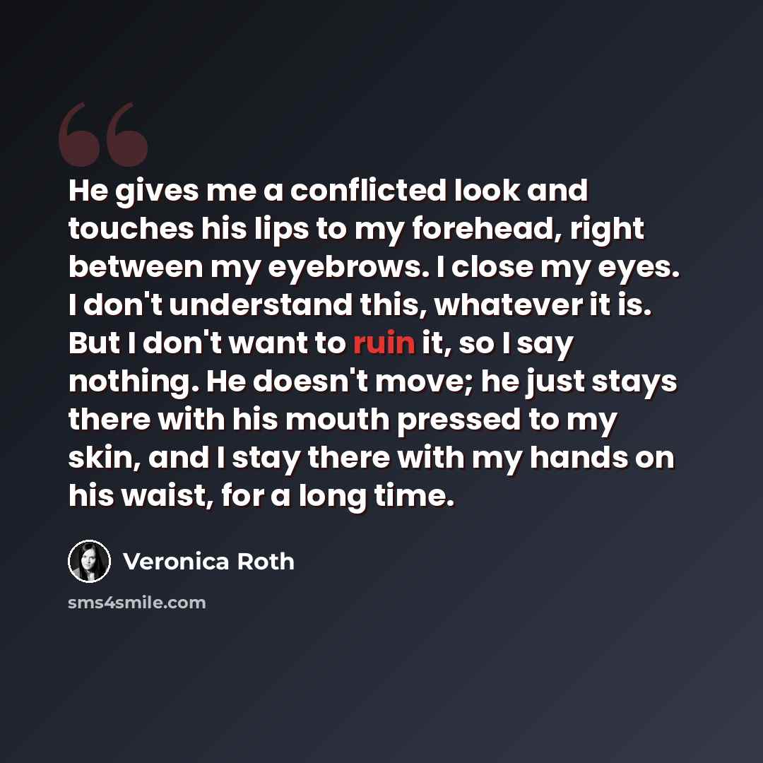 “He gives me a conflicted look and touches his lips to my forehead, right between my eyebrows. I close my eyes. I don't understand this, whatever it is. But I don't want to ruin it, so I say nothing. He doesn't move; he just stays there with his mouth pressed to my skin, and I stay there with my…” quote by Veronica Roth