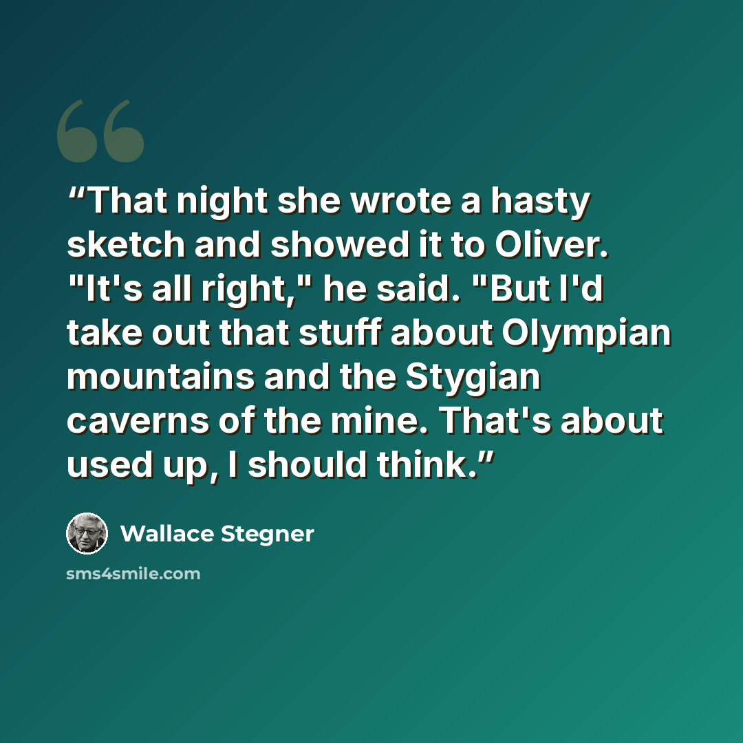 “That night she wrote a hasty sketch and showed it to Oliver. "It's all right," he said. "But I'd take out that stuff about Olympian mountains and the Stygian caverns of the mine. That's about used up, I should think.” quote by Wallace Stegner