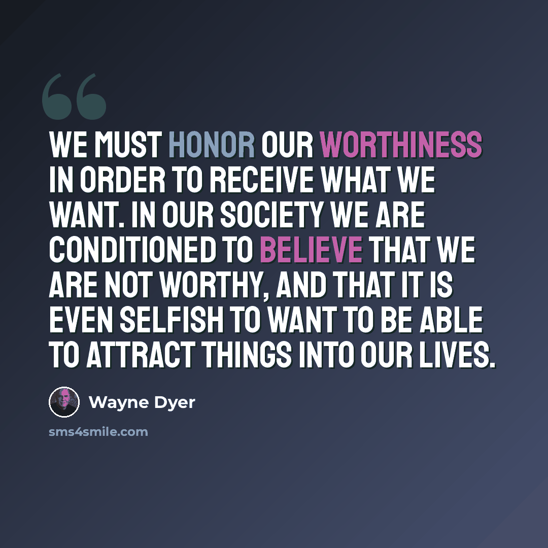 “We must honor our worthiness in order to receive what we want. In our society we are conditioned to believe that we are not worthy, and that it is even selfish to want to be able to attract things into our lives.” quote by Wayne Dyer