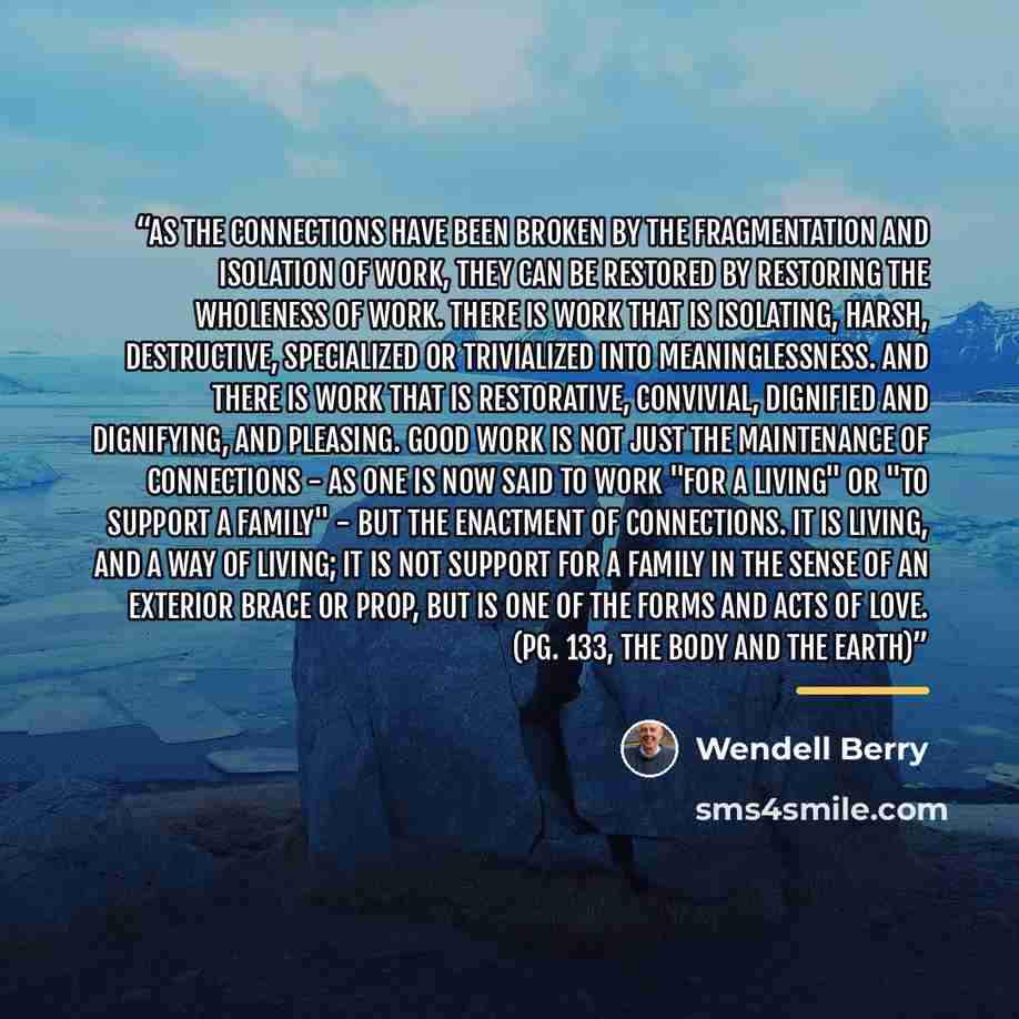 “As the connections have been broken by the fragmentation and isolation of work, they can be restored by restoring the wholeness of work. There is work that is isolating, harsh, destructive, specialized or trivialized into meaninglessness. And there is work that is restorative, convivial, dignified…” quote by Wendell Berry