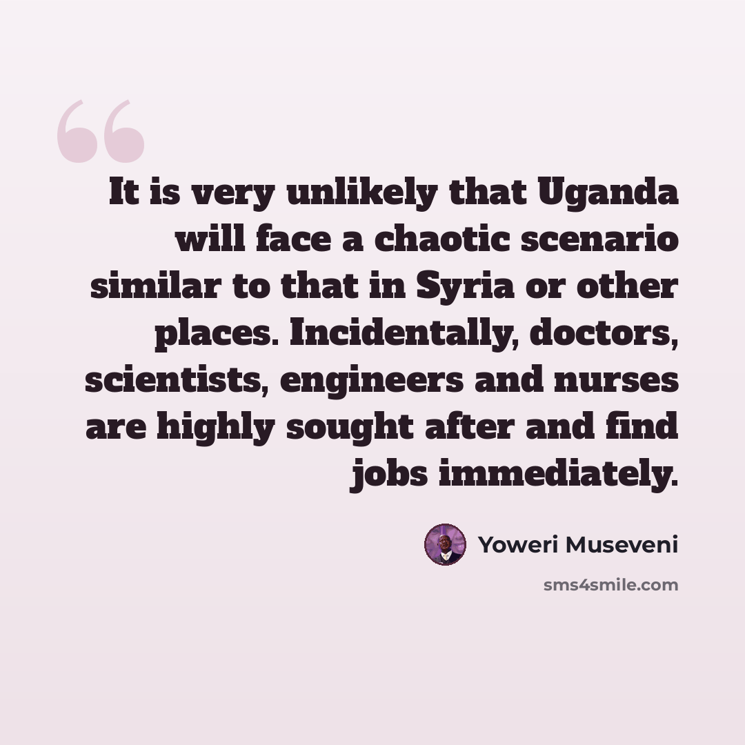 “It is very unlikely that Uganda will face a chaotic scenario similar to that in Syria or other places. Incidentally, doctors, scientists, engineers and nurses are highly sought after and find jobs immediately.” quote by Yoweri Museveni