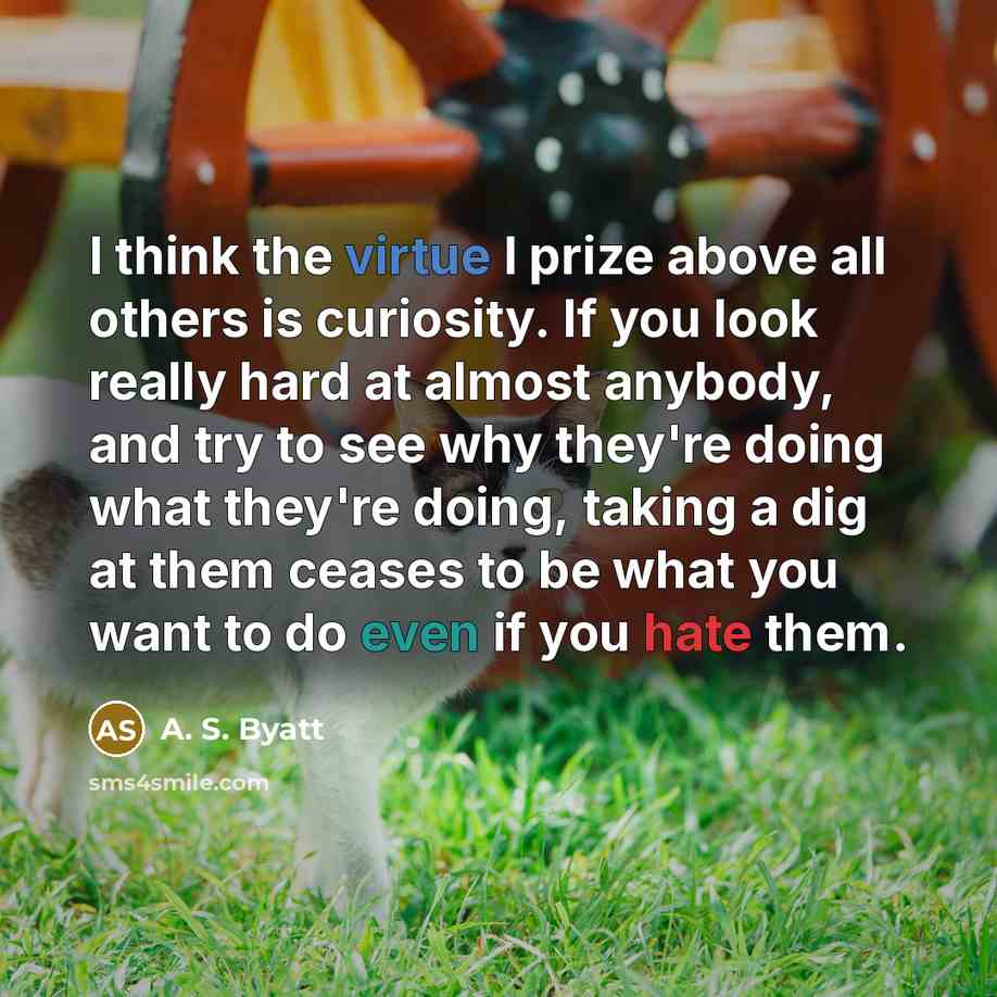“I think the virtue I prize above all others is curiosity. If you look really hard at almost anybody, and try to see why they're doing what they're doing, taking a dig at them ceases to be what you want to do even if you hate them.” quote by A. S. Byatt