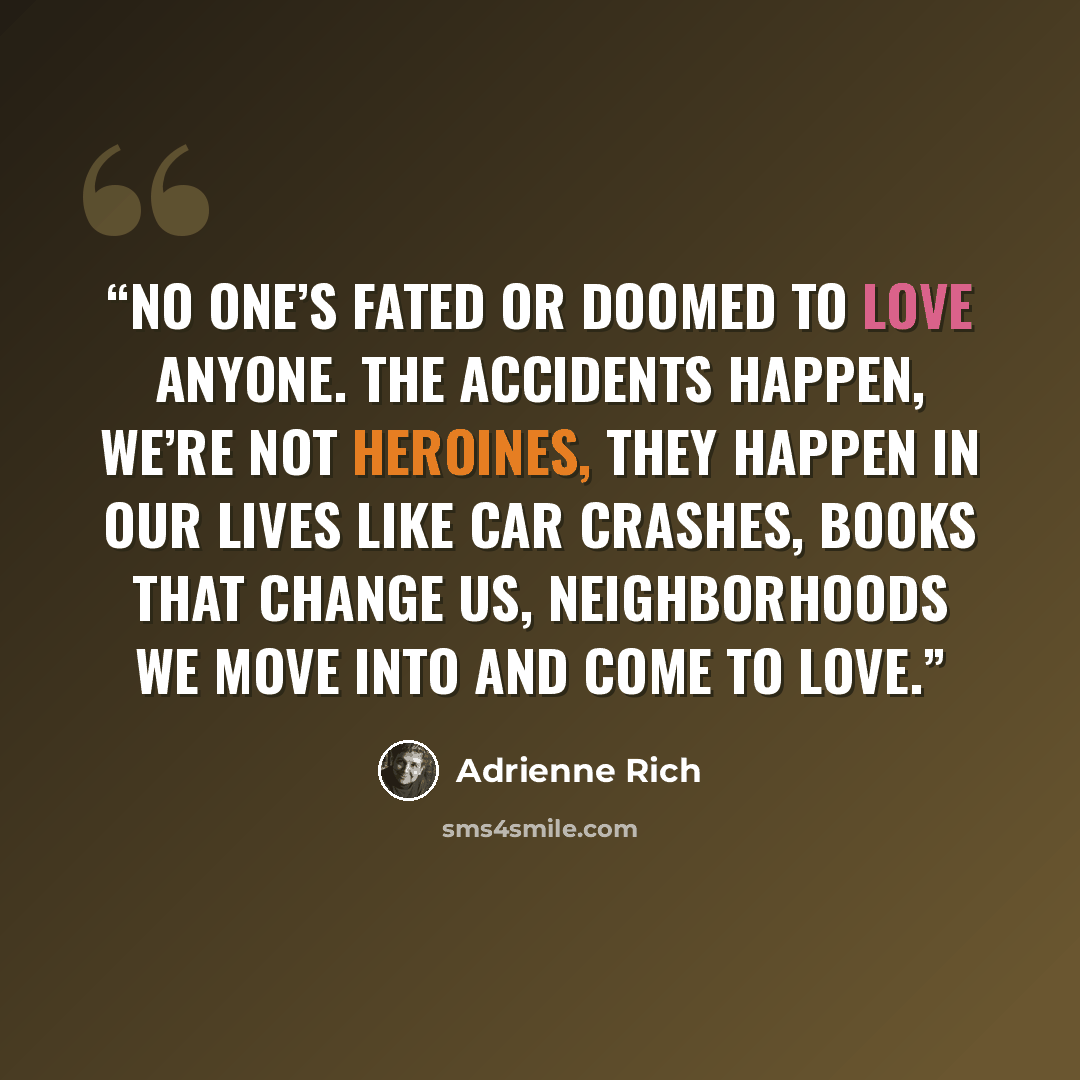 “No one’s fated or doomed to love anyone. The accidents happen, we’re not heroines, they happen in our lives like car crashes, books that change us, neighborhoods we move into and come to love.” quote by Adrienne Rich