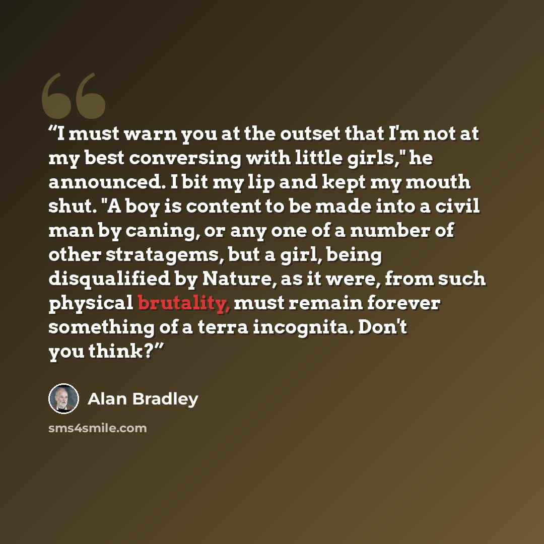 “I must warn you at the outset that I'm not at my best conversing with little girls," he announced. I bit my lip and kept my mouth shut. "A boy is content to be made into a civil man by caning, or any one of a number of other stratagems, but a girl, being disqualified by Nature, as it were, from…” quote by Alan Bradley