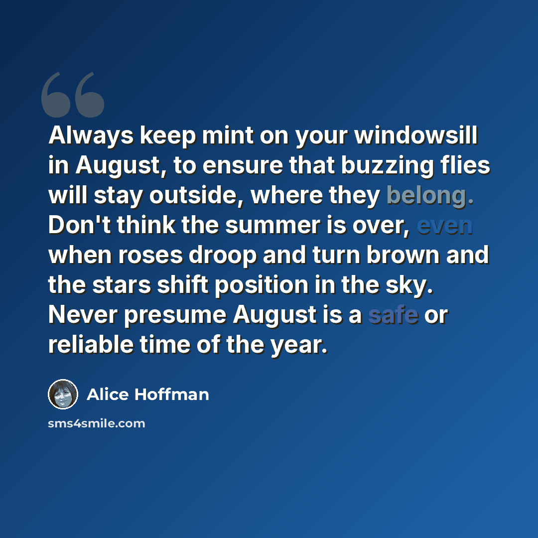“Always keep mint on your windowsill in August, to ensure that buzzing flies will stay outside, where they belong. Don't think the summer is over, even when roses droop and turn brown and the stars shift position in the sky. Never presume August is a safe or reliable time of the year.” quote by Alice Hoffman