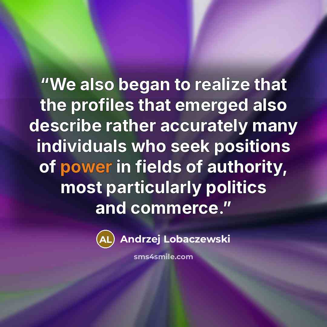 “We also began to realize that the profiles that emerged also describe rather accurately many individuals who seek positions of power in fields of authority, most particularly politics and commerce.” quote by Andrzej Lobaczewski