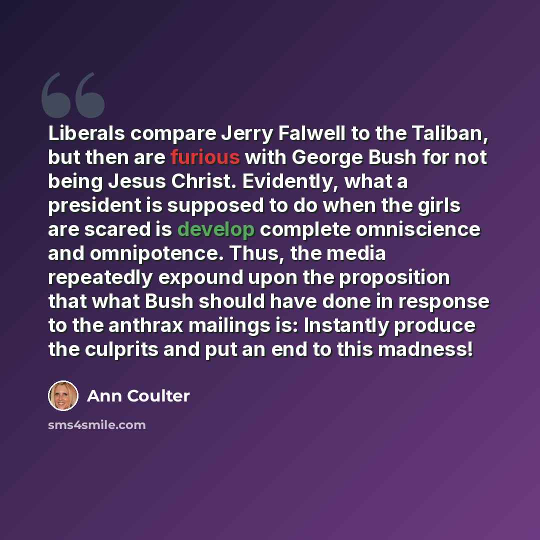 “Liberals compare Jerry Falwell to the Taliban, but then are furious with George Bush for not being Jesus Christ. Evidently, what a president is supposed to do when the girls are scared is develop complete omniscience and omnipotence. Thus, the media repeatedly expound upon the proposition that…” quote by Ann Coulter
