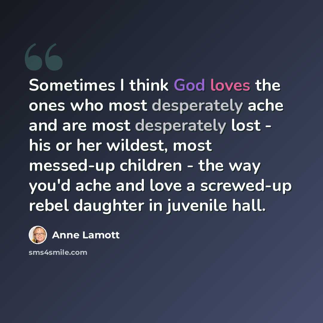 “Sometimes I think God loves the ones who most desperately ache and are most desperately lost - his or her wildest, most messed-up children - the way you'd ache and love a screwed-up rebel daughter in juvenile hall.” quote by Anne Lamott