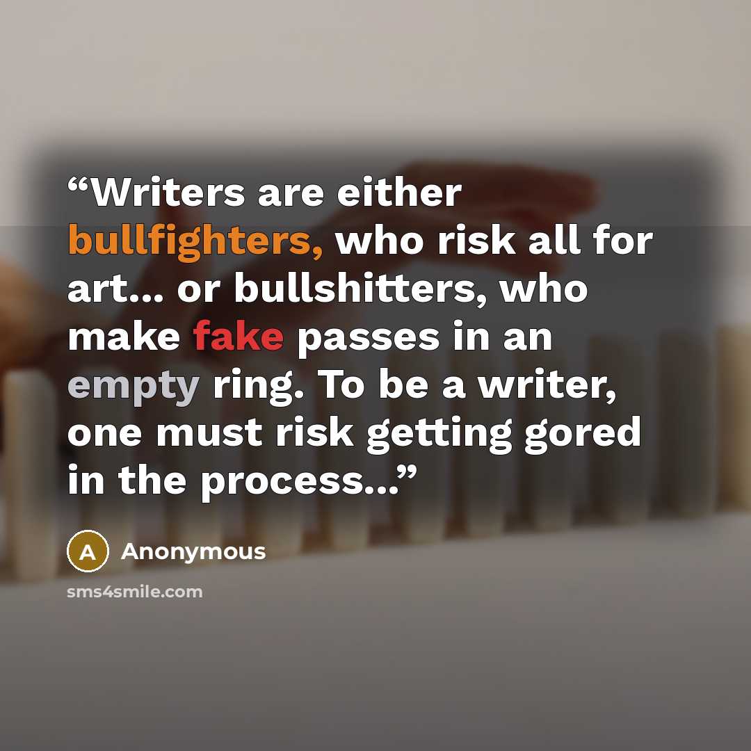“Writers are either bullfighters, who risk all for art... or bullshitters, who make fake passes in an empty ring. To be a writer, one must risk getting gored in the process...” quote by Anonymous