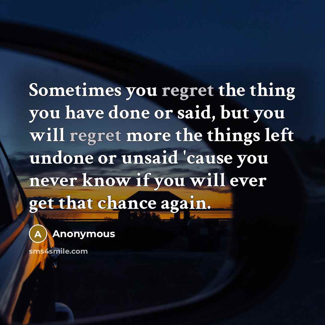 “Sometimes you regret the thing you have done or said, but you will regret more the things left undone or unsaid 'cause you never know if you will ever get that chance again.” quote by Anonymous