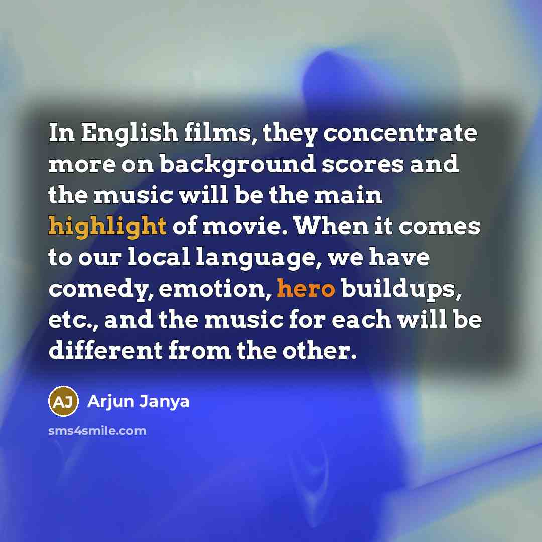 “In English films, they concentrate more on background scores and the music will be the main highlight of movie. When it comes to our local language, we have comedy, emotion, hero buildups, etc., and the music for each will be different from the other.” quote by Arjun Janya