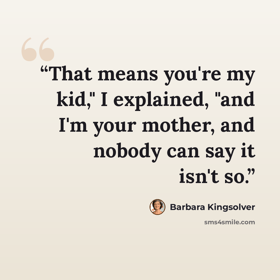 “That means you're my kid," I explained, "and I'm your mother, and nobody can say it isn't so.” quote by Barbara Kingsolver