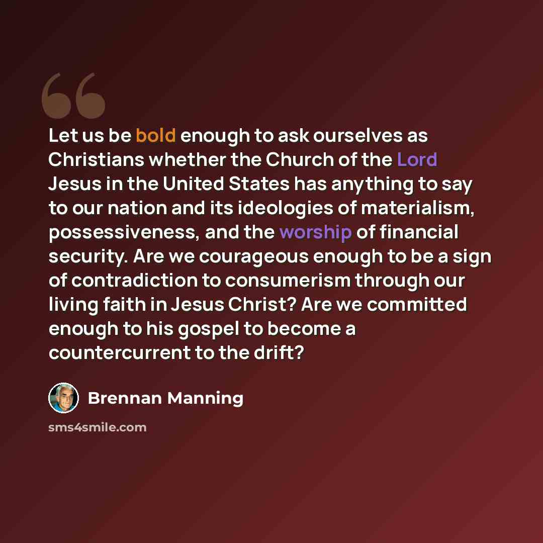 “Let us be bold enough to ask ourselves as Christians whether the Church of the Lord Jesus in the United States has anything to say to our nation and its ideologies of materialism, possessiveness, and the worship of financial security. Are we courageous enough to be a sign of contradiction to…” quote by Brennan Manning