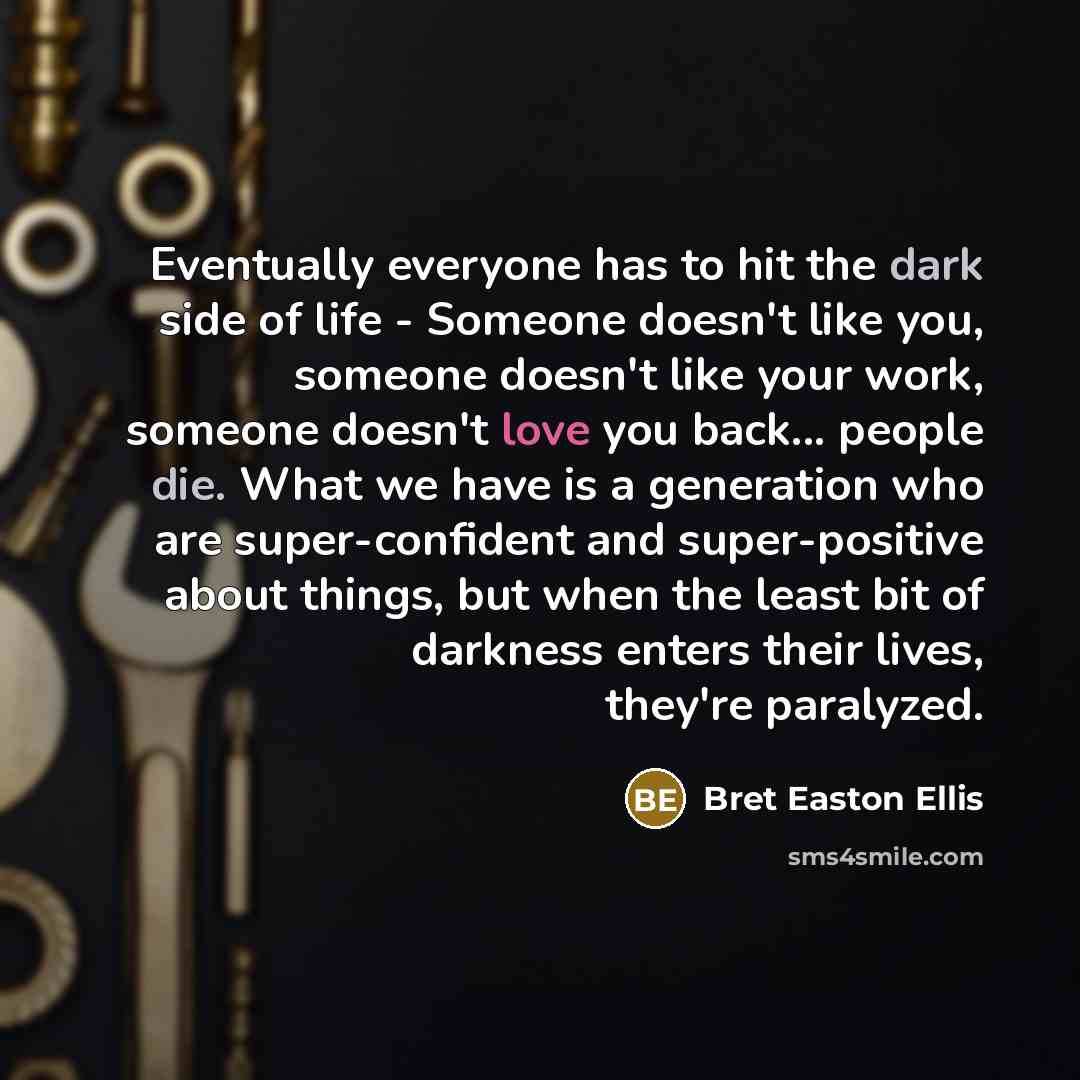 “Eventually everyone has to hit the dark side of life - Someone doesn't like you, someone doesn't like your work, someone doesn't love you back... people die. What we have is a generation who are super-confident and super-positive about things, but when the least bit of darkness enters their lives…” quote by Bret Easton Ellis
