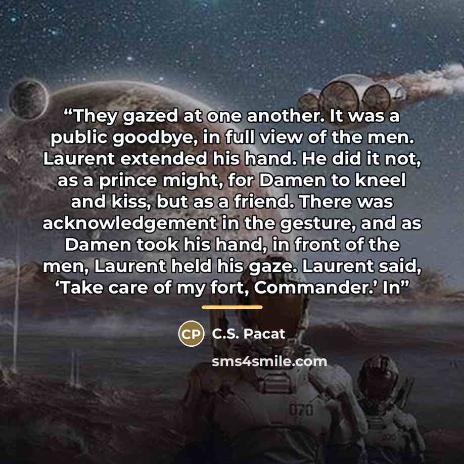“They gazed at one another. It was a public goodbye, in full view of the men. Laurent extended his hand. He did it not, as a prince might, for Damen to kneel and kiss, but as a friend. There was acknowledgement in the gesture, and as Damen took his hand, in front of the men, Laurent held his gaze…” quote by C.S. Pacat