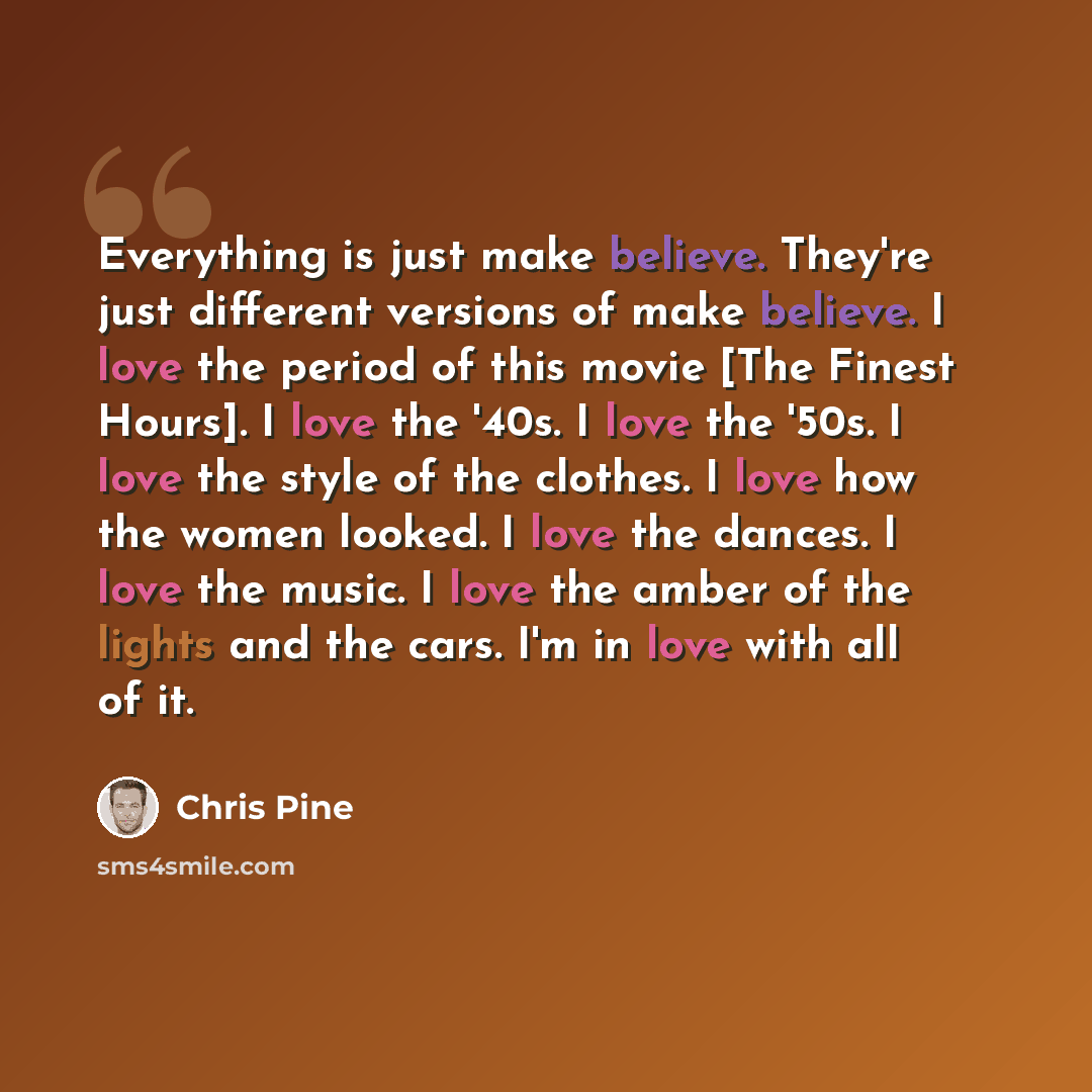 “Everything is just make believe. They're just different versions of make believe. I love the period of this movie [The Finest Hours]. I love the '40s. I love the '50s. I love the style of the clothes. I love how the women looked. I love the dances. I love the music. I love the amber of the lights…” quote by Chris Pine
