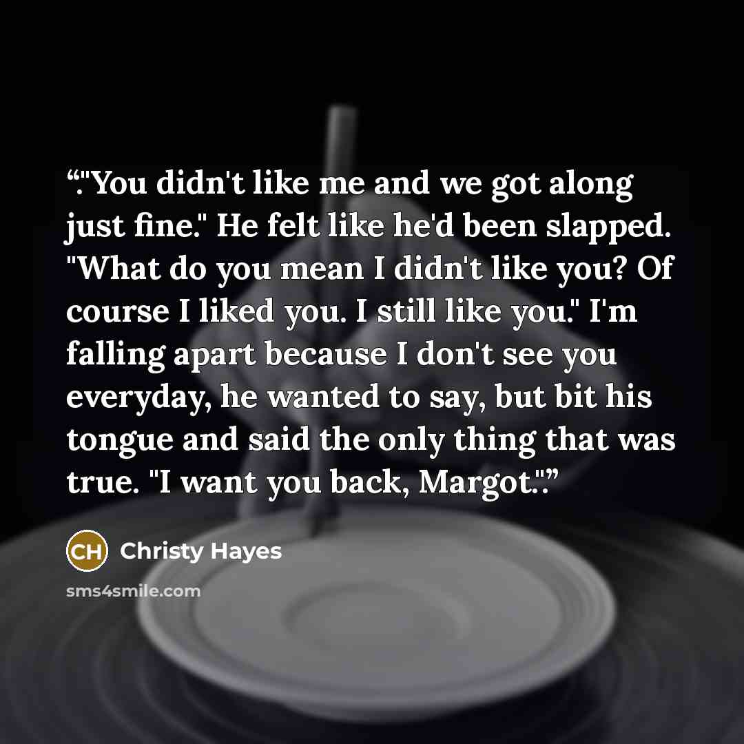 “."You didn't like me and we got along just fine." He felt like he'd been slapped. "What do you mean I didn't like you? Of course I liked you. I still like you." I'm falling apart because I don't see you everyday, he wanted to say, but bit his tongue and said the only thing that was true. "I want…” quote by Christy Hayes