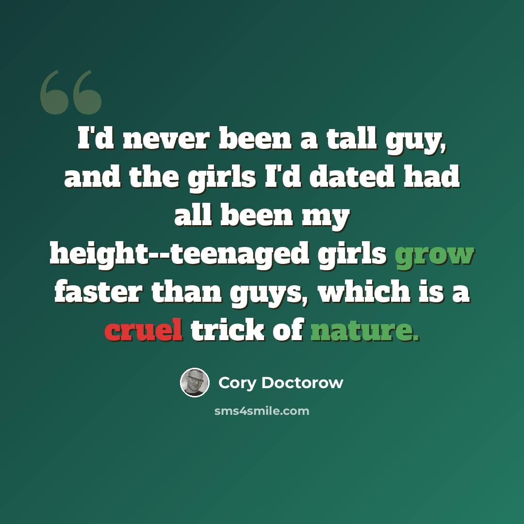 “I'd never been a tall guy, and the girls I'd dated had all been my height--teenaged girls grow faster than guys, which is a cruel trick of nature.” quote by Cory Doctorow