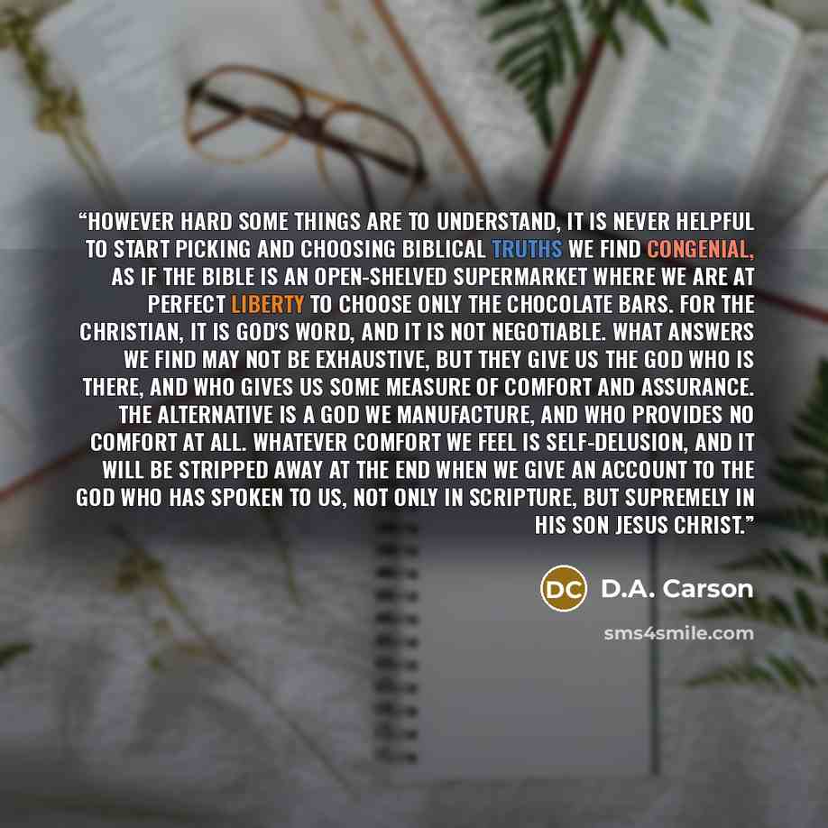 “However hard some things are to understand, it is never helpful to start picking and choosing biblical truths we find congenial, as if the Bible is an open-shelved supermarket where we are at perfect liberty to choose only the chocolate bars. For the Christian, it is God's Word, and it is not…” quote by D.A. Carson