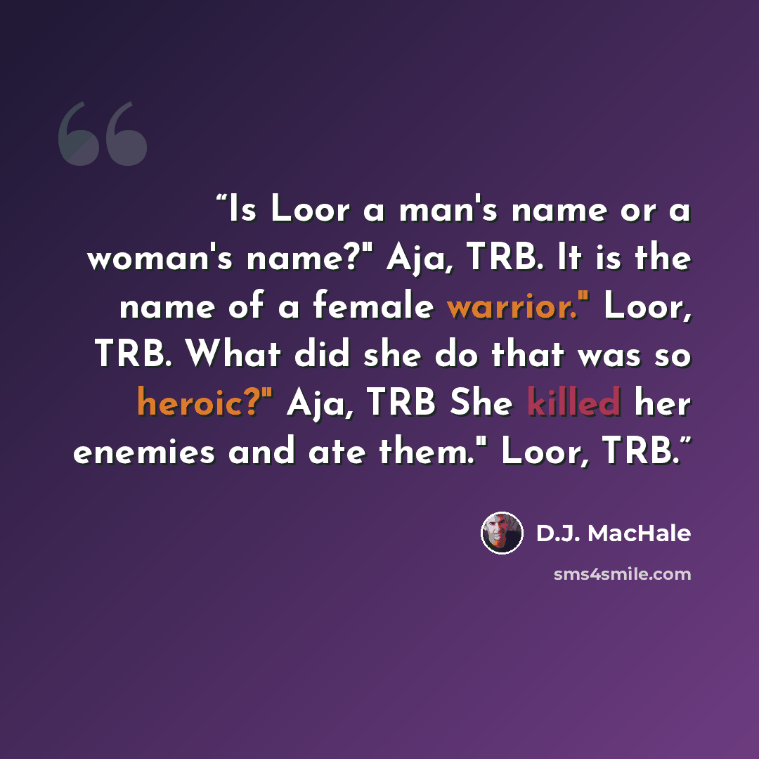 “Is Loor a man's name or a woman's name?" Aja, TRB. It is the name of a female warrior." Loor, TRB. What did she do that was so heroic?" Aja, TRB She killed her enemies and ate them." Loor, TRB.” quote by D.J. MacHale