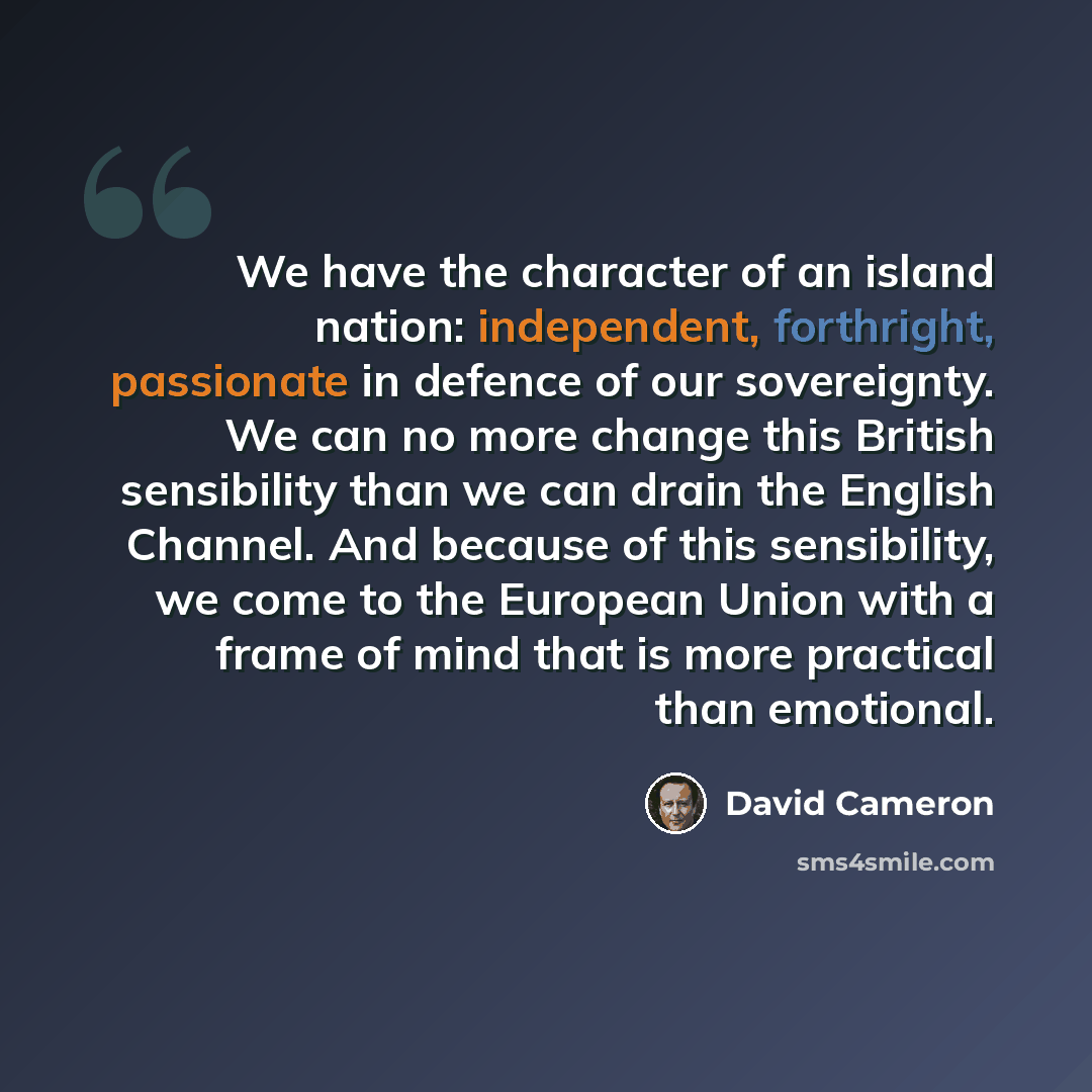 “We have the character of an island nation: independent, forthright, passionate in defence of our sovereignty. We can no more change this British sensibility than we can drain the English Channel. And because of this sensibility, we come to the European Union with a frame of mind that is more…” quote by David Cameron
