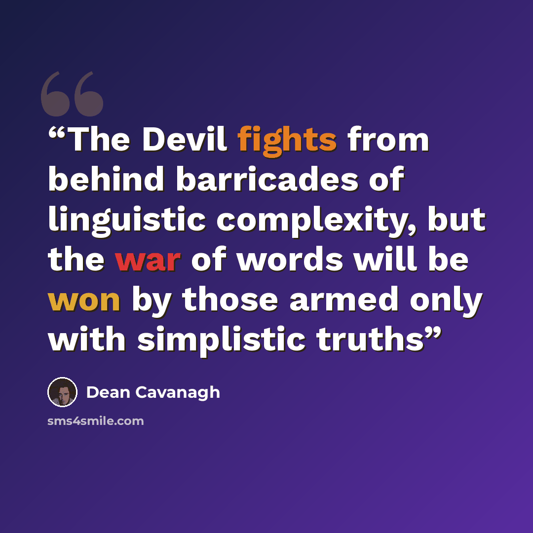 “The Devil fights from behind barricades of linguistic complexity, but the war of words will be won by those armed only with simplistic truths” quote by Dean Cavanagh